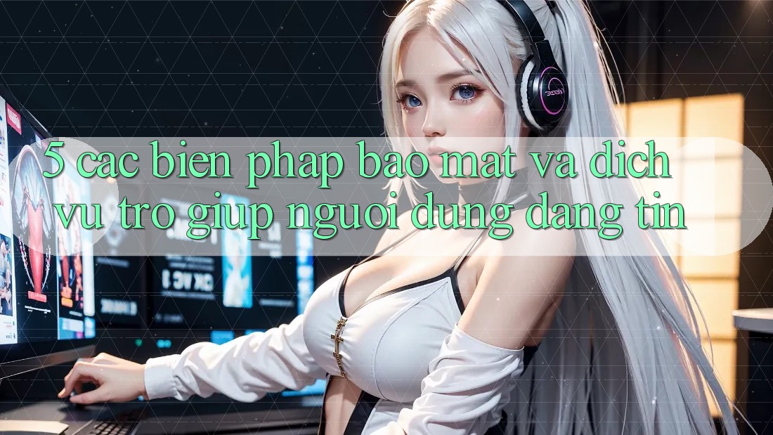 5. Các Biện Pháp Bảo Mật Và Dịch Vụ Trợ giúp Người dùng Đáng tin