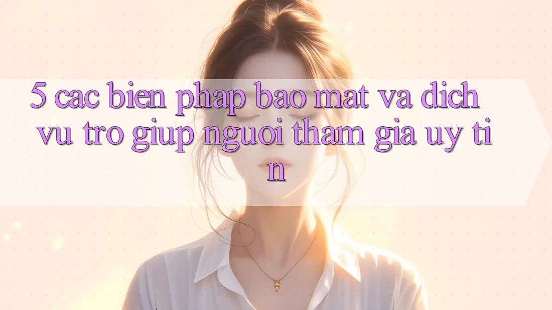 5. Các Biện Pháp Bảo Mật Và Dịch Vụ Trợ giúp Người tham gia Uy tín