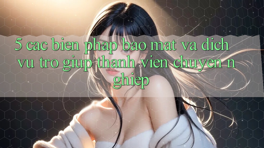 5. Các Biện Pháp Bảo Mật Và Dịch Vụ Trợ giúp Thành viên Chuyên Nghiệp