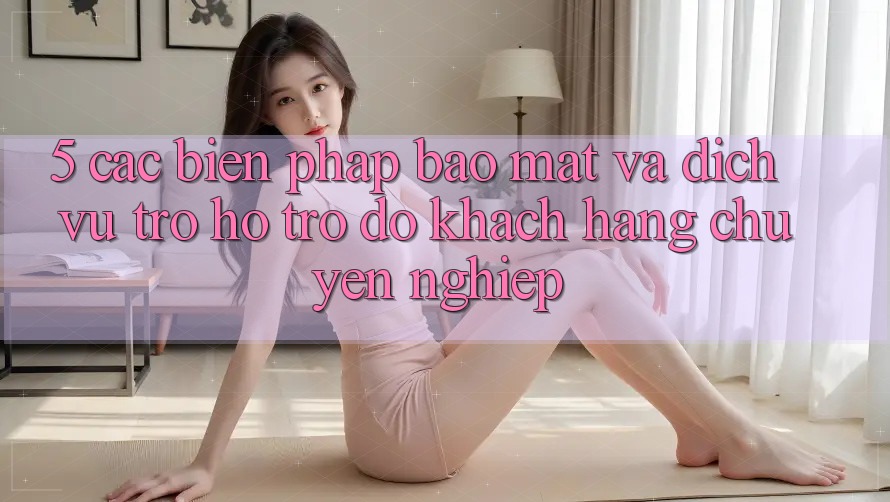 5. Các Biện Pháp Bảo Mật Và Dịch Vụ Trợ hỗ trợ đỡ Khách Hàng Chuyên Nghiệp