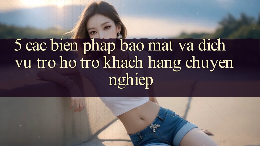 5. Các Biện Pháp Bảo Mật Và Dịch Vụ Trợ hỗ trợ Khách Hàng Chuyên Nghiệp