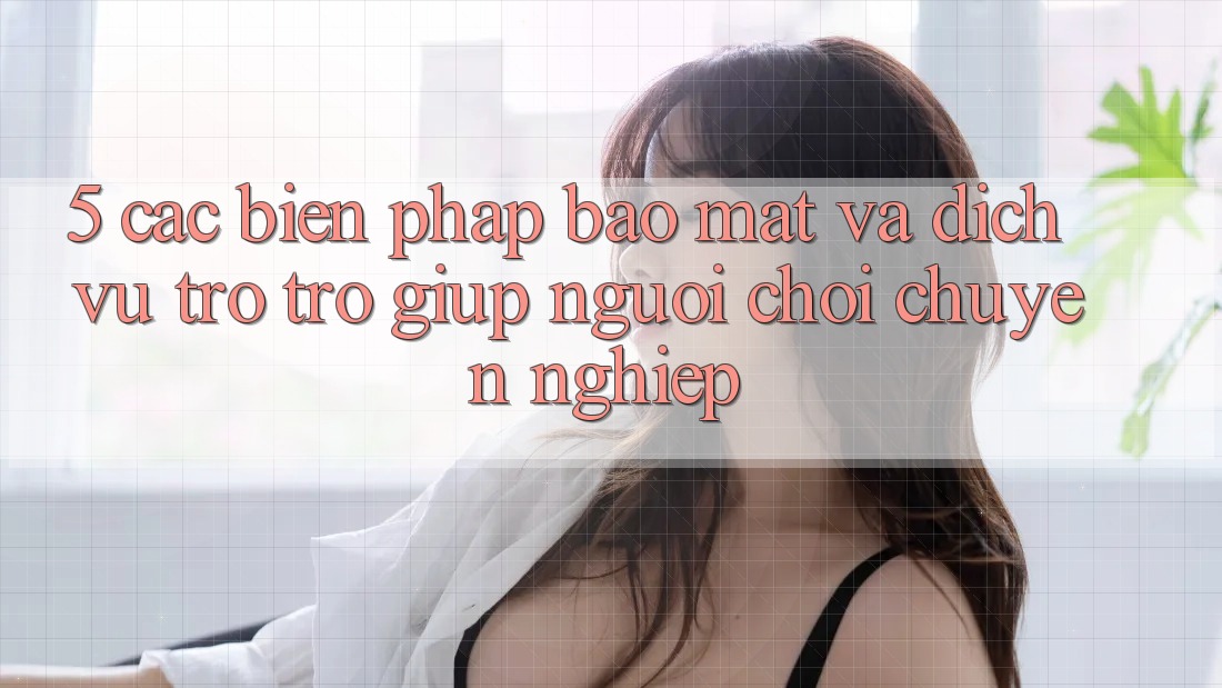 5. Các Biện Pháp Bảo Mật Và Dịch Vụ Trợ trợ giúp Người chơi Chuyên Nghiệp 5. Các Biện Pháp Bảo Mật Và Dịch Vụ Trợ trợ giúp Người chơi Chuyên Nghiệp