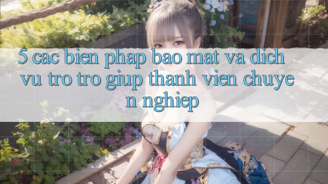 5. Các Biện Pháp Bảo Mật Và Dịch Vụ Trợ trợ giúp Thành viên Chuyên nghiệp
