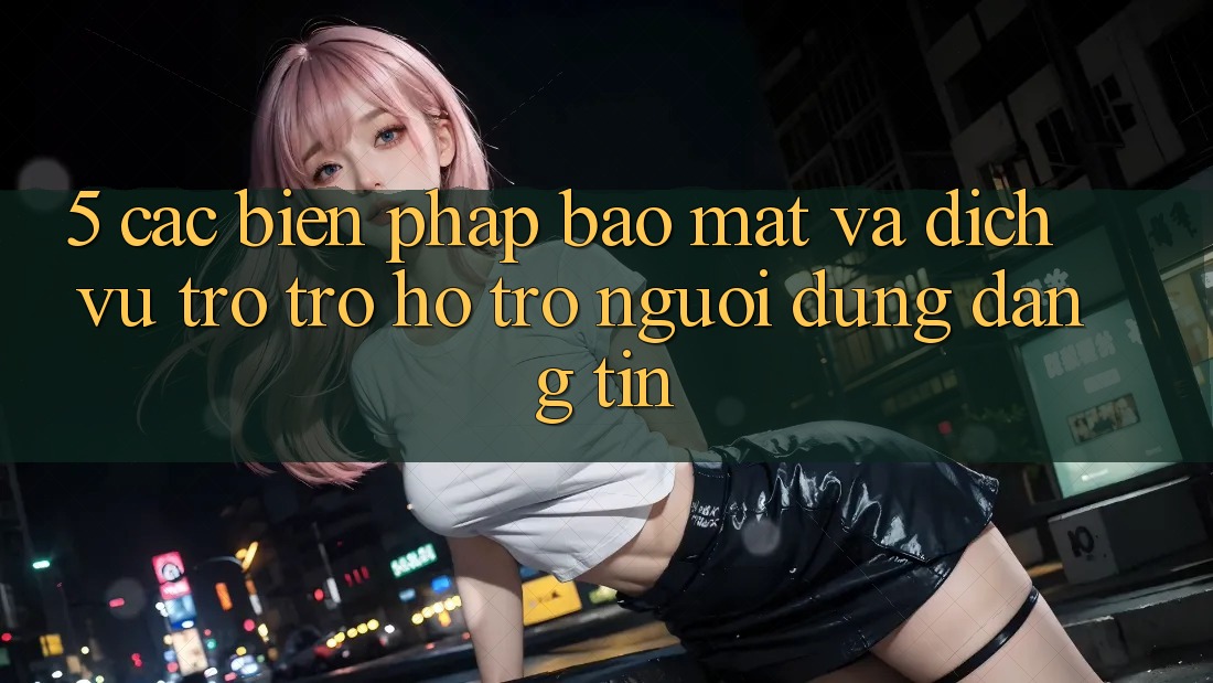 5. Các Biện Pháp Bảo Mật Và Dịch Vụ Trợ trợ hỗ trợ Người dùng Đáng tin