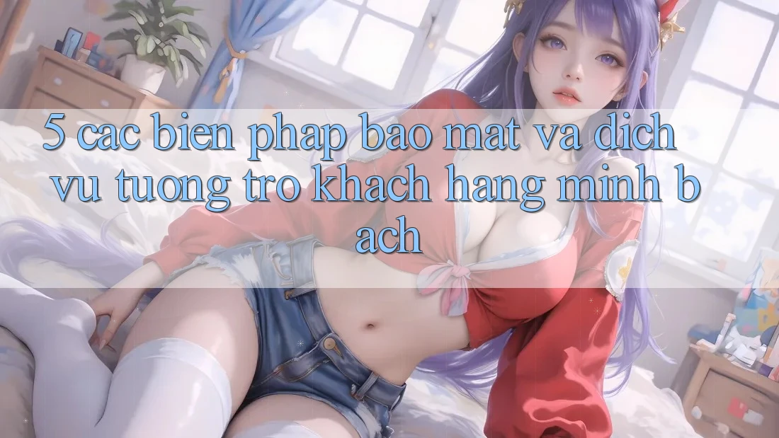 5. Các Biện Pháp Bảo Mật Và Dịch Vụ Tương trợ Khách Hàng Minh bạch