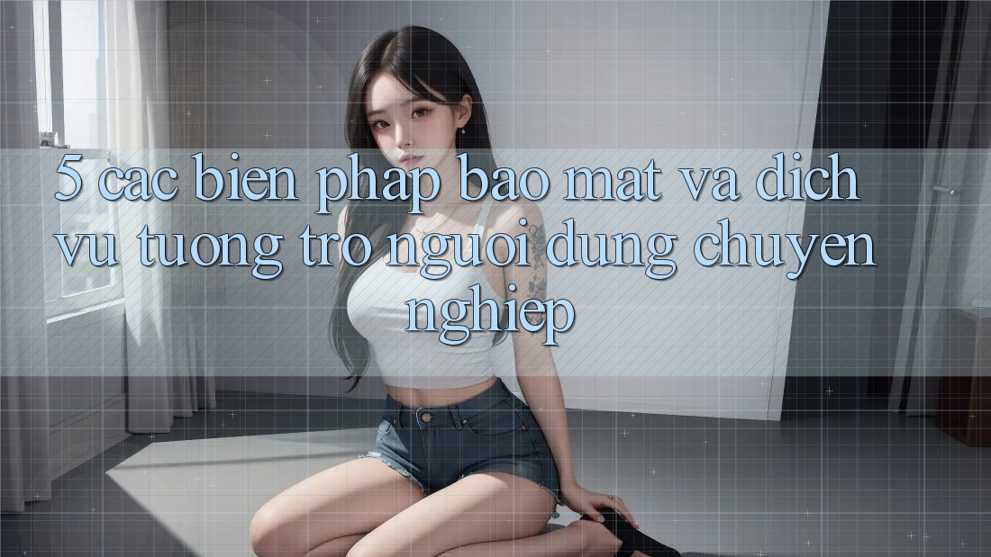 5. Các Biện Pháp Bảo Mật Và Dịch Vụ Tương trợ Người dùng Chuyên Nghiệp