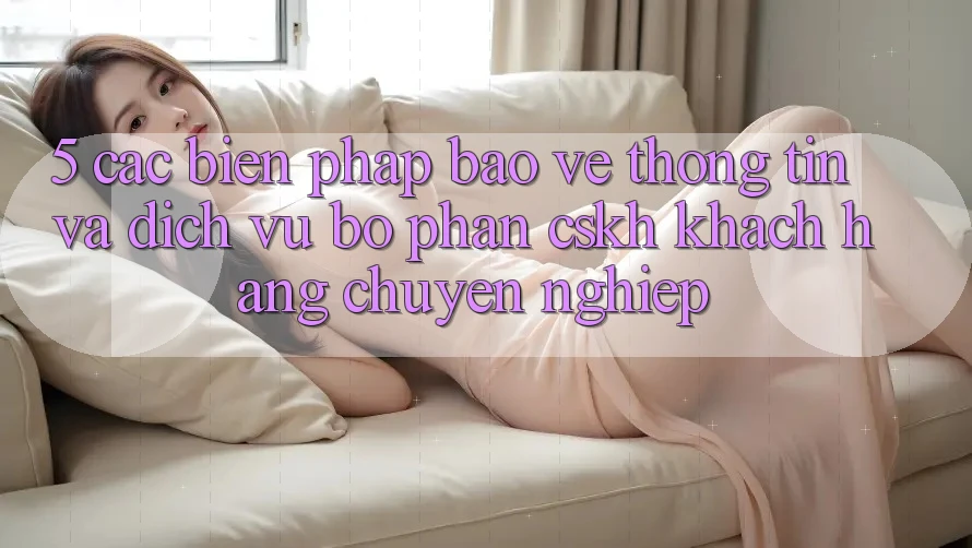 5. Các Biện Pháp Bảo vệ thông tin Và Dịch Vụ Bộ phận CSKH Khách Hàng Chuyên Nghiệp