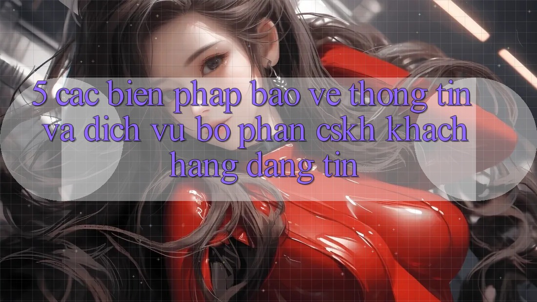 5. Các Biện Pháp Bảo vệ thông tin Và Dịch Vụ Bộ phận CSKH Khách Hàng Đáng tin