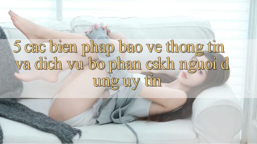 5. Các Biện Pháp Bảo vệ thông tin Và Dịch Vụ Bộ phận CSKH Người dùng Uy tín 5. Các Biện Pháp Bảo vệ thông tin Và Dịch Vụ Bộ phận CSKH Người dùng Uy tín