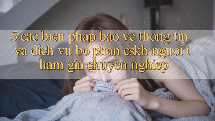 5. Các Biện Pháp Bảo vệ thông tin Và Dịch Vụ Bộ phận CSKH Người tham gia Chuyên nghiệp