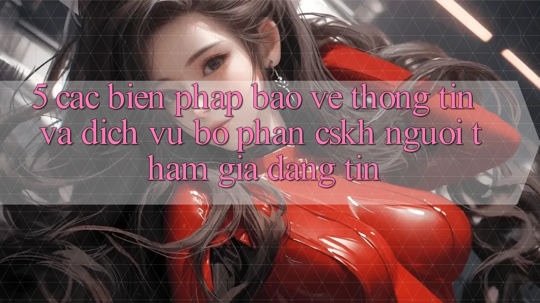 5. Các Biện Pháp Bảo vệ thông tin Và Dịch Vụ Bộ phận CSKH Người tham gia Đáng tin