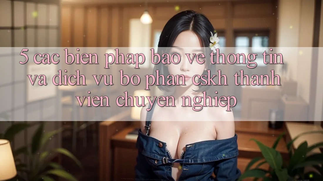 5. Các Biện Pháp Bảo vệ thông tin Và Dịch Vụ Bộ phận CSKH Thành viên Chuyên nghiệp