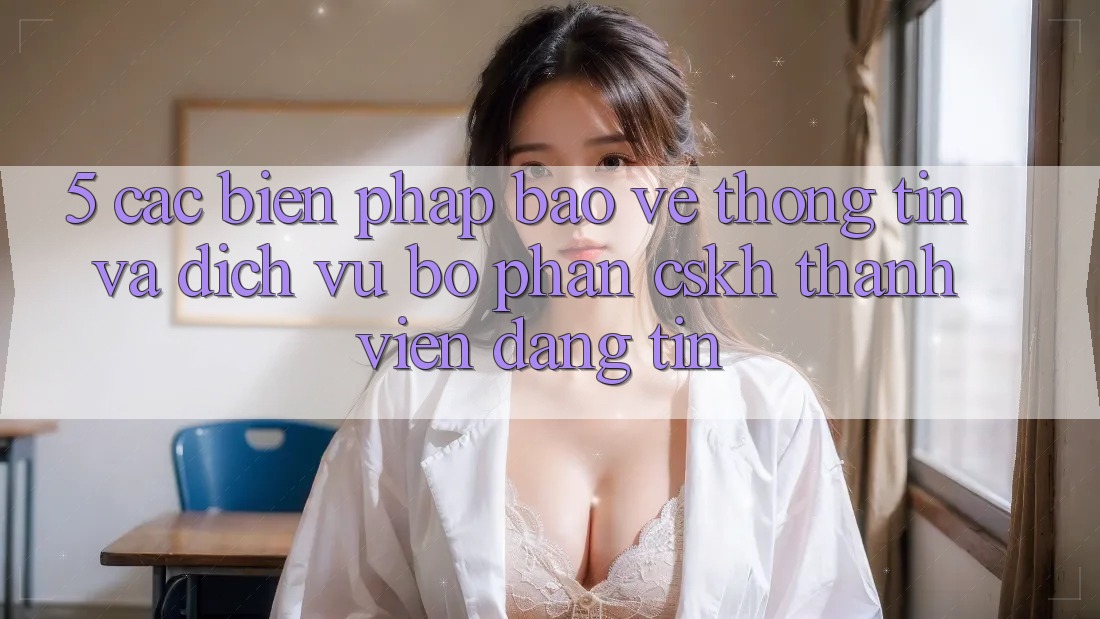 5. Các Biện Pháp Bảo vệ thông tin Và Dịch Vụ Bộ phận CSKH Thành viên Đáng tin