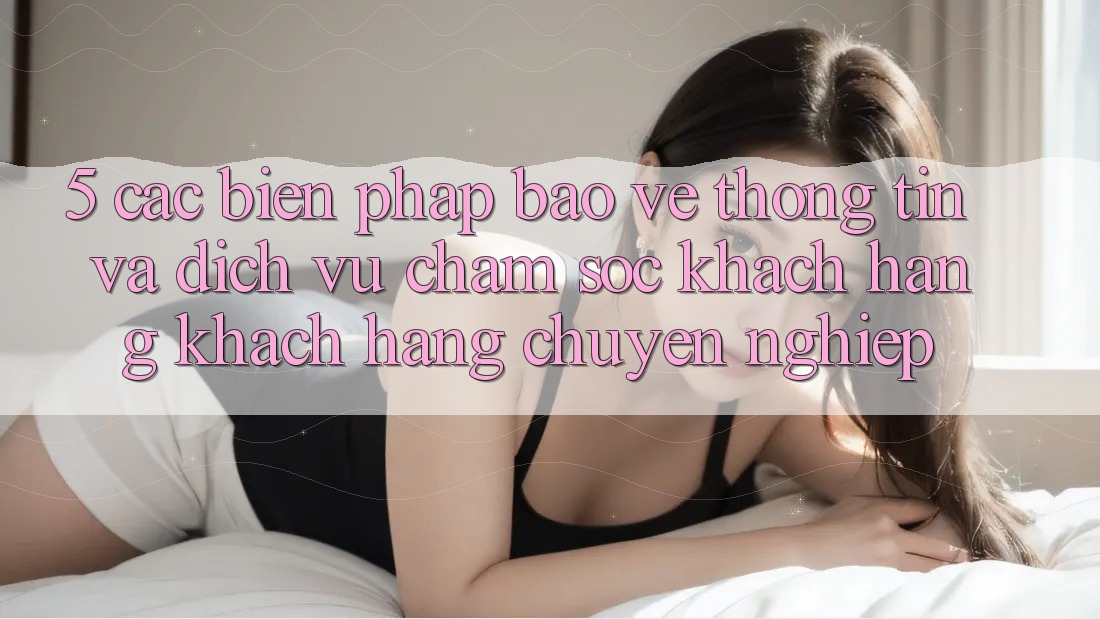 5. Các Biện Pháp Bảo vệ thông tin Và Dịch Vụ Chăm sóc khách hàng Khách Hàng Chuyên Nghiệp
