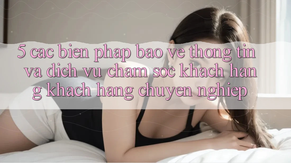5. Các Biện Pháp Bảo vệ thông tin Và Dịch Vụ Chăm sóc khách hàng Khách Hàng Chuyên Nghiệp