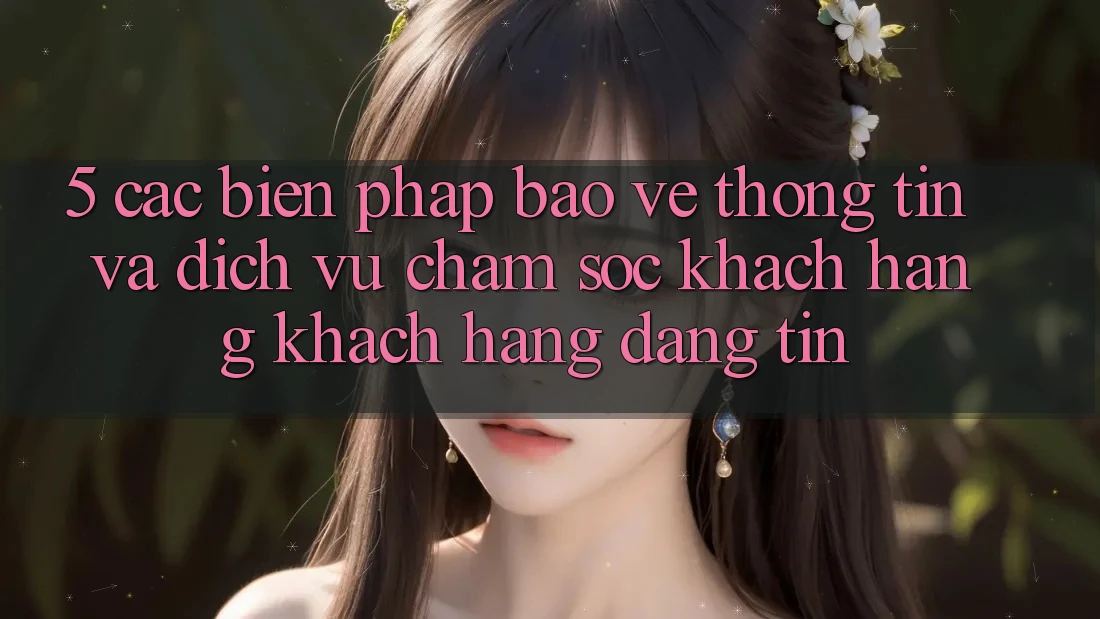 5. Các Biện Pháp Bảo vệ thông tin Và Dịch Vụ Chăm sóc khách hàng Khách Hàng Đáng tin