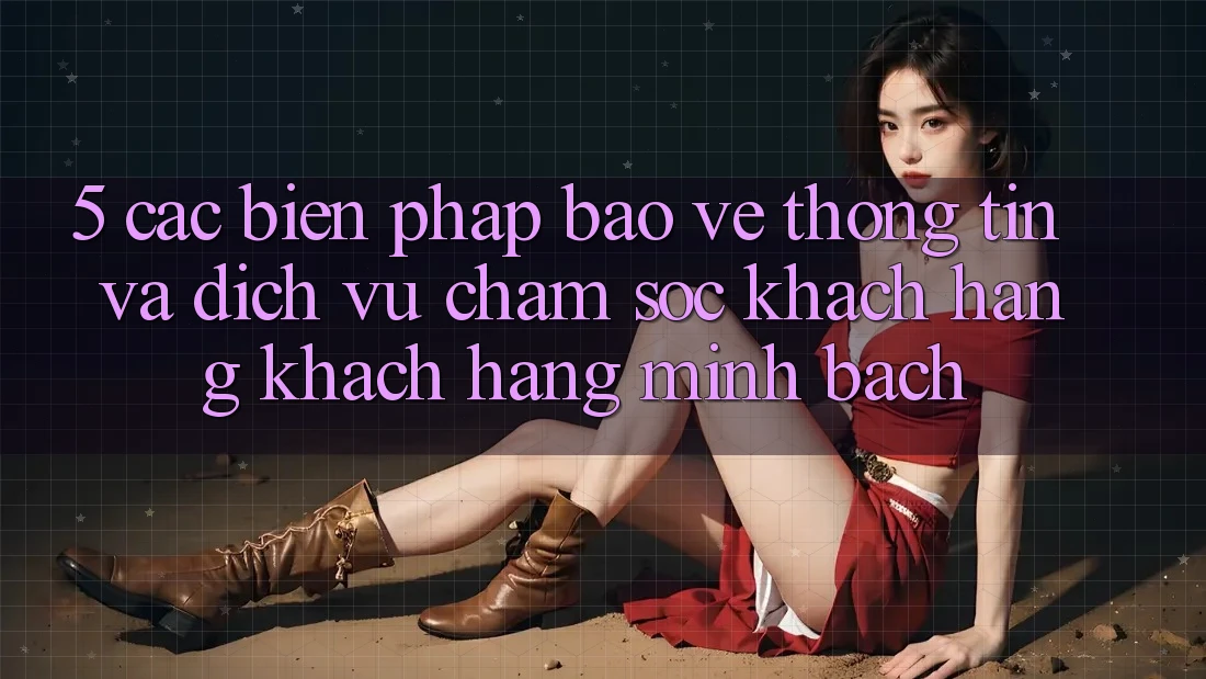 5. Các Biện Pháp Bảo vệ thông tin Và Dịch Vụ Chăm sóc khách hàng Khách Hàng Minh bạch