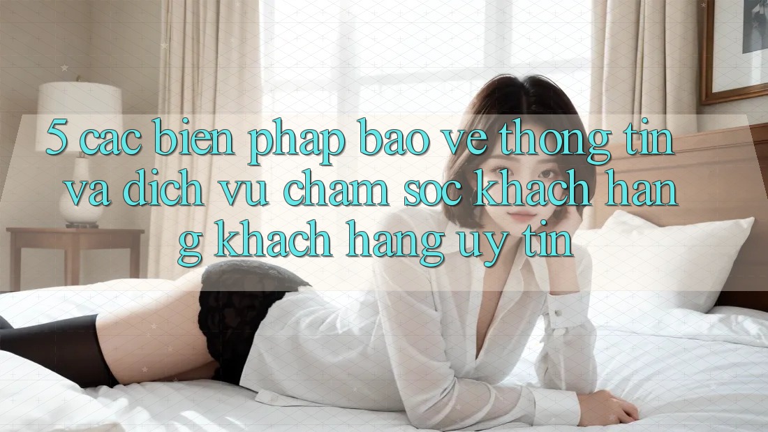 5. Các Biện Pháp Bảo vệ thông tin Và Dịch Vụ Chăm sóc khách hàng Khách Hàng Uy tín