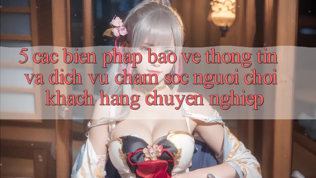 5. Các Biện Pháp Bảo vệ thông tin Và Dịch Vụ Chăm sóc người chơi Khách Hàng Chuyên Nghiệp