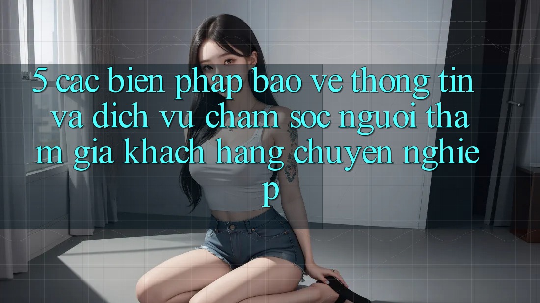 5. Các Biện Pháp Bảo vệ thông tin Và Dịch Vụ Chăm sóc người tham gia Khách Hàng Chuyên Nghiệp
