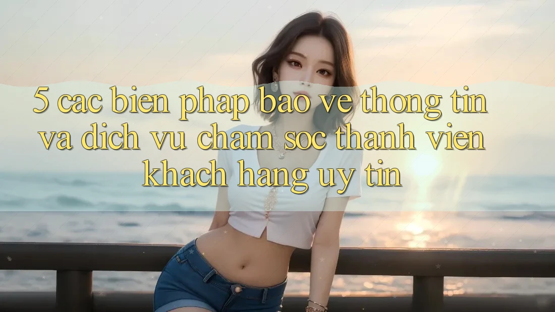 5. Các Biện Pháp Bảo vệ thông tin Và Dịch Vụ Chăm sóc thành viên Khách Hàng Uy tín