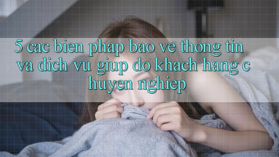 5. Các Biện Pháp Bảo vệ thông tin Và Dịch Vụ Giúp đỡ Khách Hàng Chuyên Nghiệp
