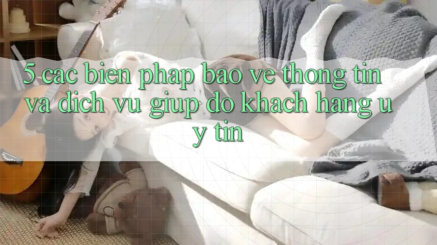 5. Các Biện Pháp Bảo vệ thông tin Và Dịch Vụ Giúp đỡ Khách Hàng Uy tín