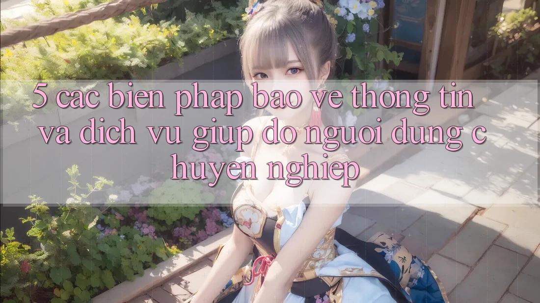 5. Các Biện Pháp Bảo vệ thông tin Và Dịch Vụ Giúp đỡ Người dùng Chuyên Nghiệp