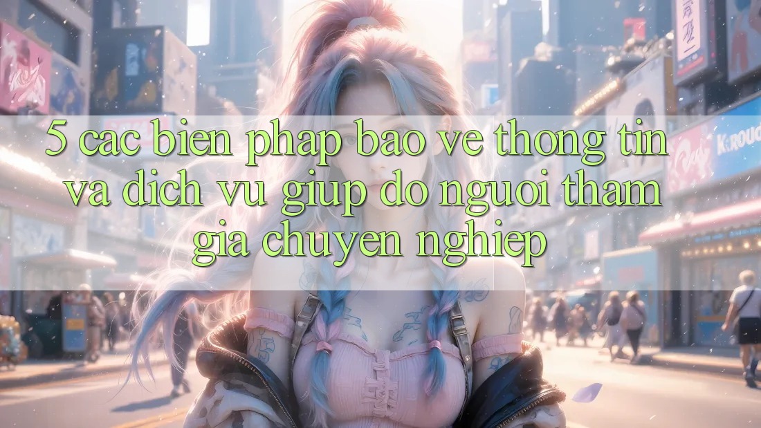 5. Các Biện Pháp Bảo vệ thông tin Và Dịch Vụ Giúp đỡ Người tham gia Chuyên Nghiệp