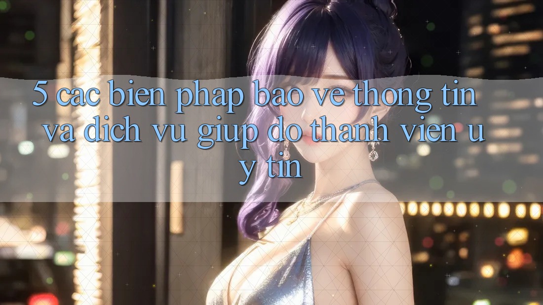 5. Các Biện Pháp Bảo vệ thông tin Và Dịch Vụ Giúp đỡ Thành viên Uy tín