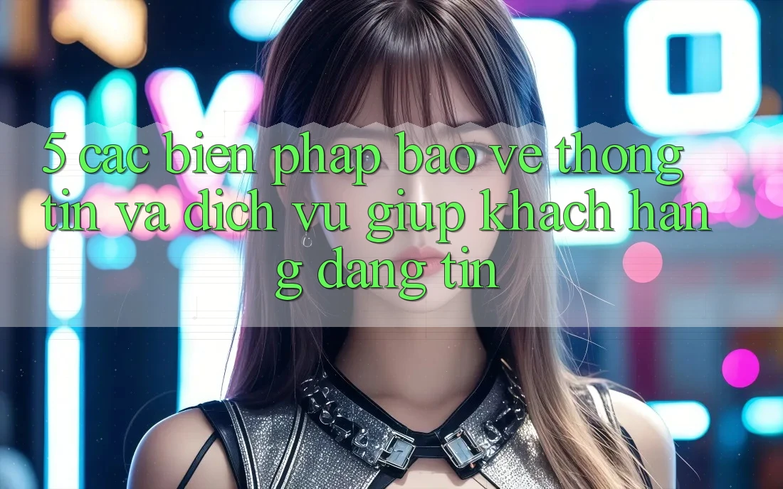 5. Các Biện Pháp Bảo vệ thông tin Và Dịch Vụ Giúp Khách Hàng Đáng tin