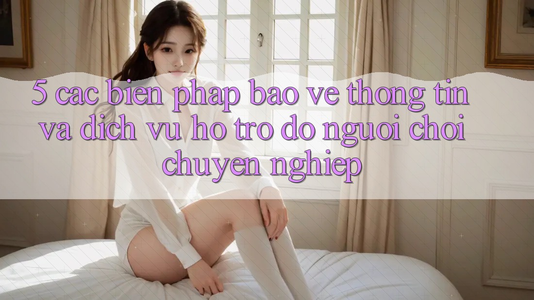 5. Các Biện Pháp Bảo vệ thông tin Và Dịch Vụ Hỗ trợ đỡ Người chơi Chuyên Nghiệp