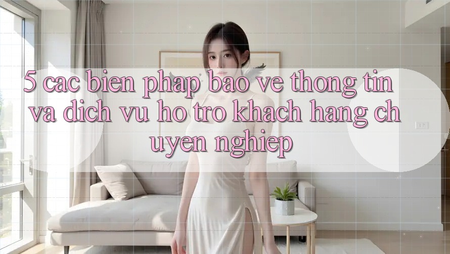 5. Các Biện Pháp Bảo vệ thông tin Và Dịch Vụ Hỗ Trợ Khách Hàng Chuyên Nghiệp