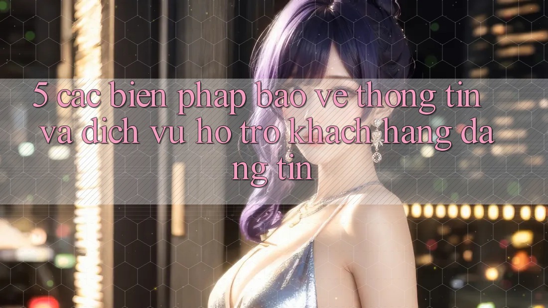 5. Các Biện Pháp Bảo vệ thông tin Và Dịch Vụ Hỗ Trợ Khách Hàng Đáng tin 5. Các Biện Pháp Bảo vệ thông tin Và Dịch Vụ Hỗ Trợ Khách Hàng Đáng tin