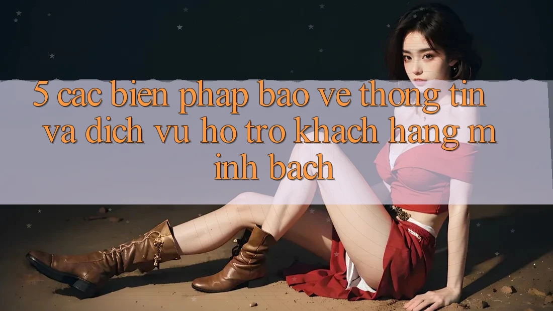 5. Các Biện Pháp Bảo vệ thông tin Và Dịch Vụ Hỗ trợ Khách Hàng Minh bạch