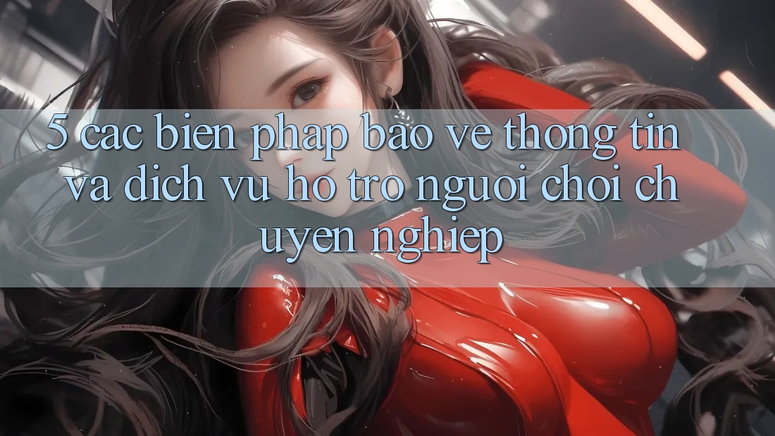 5. Các Biện Pháp Bảo vệ thông tin Và Dịch Vụ Hỗ Trợ Người chơi Chuyên Nghiệp