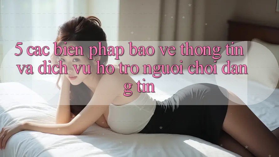 5. Các Biện Pháp Bảo vệ thông tin Và Dịch Vụ Hỗ Trợ Người chơi Đáng tin 5. Các Biện Pháp Bảo vệ thông tin Và Dịch Vụ Hỗ Trợ Người chơi Đáng tin