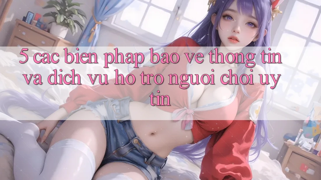 5. Các Biện Pháp Bảo vệ thông tin Và Dịch Vụ Hỗ Trợ Người chơi Uy tín 5. Các Biện Pháp Bảo vệ thông tin Và Dịch Vụ Hỗ Trợ Người chơi Uy tín