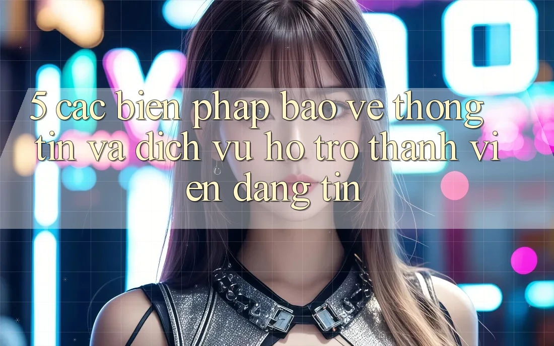 5. Các Biện Pháp Bảo vệ thông tin Và Dịch Vụ Hỗ Trợ Thành viên Đáng tin