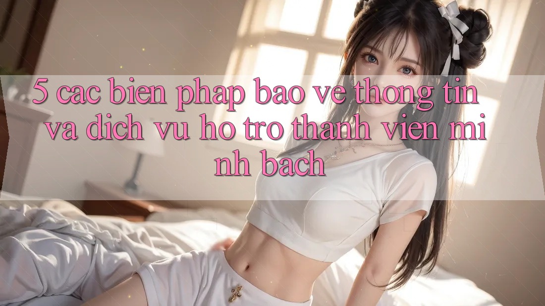 5. Các Biện Pháp Bảo vệ thông tin Và Dịch Vụ Hỗ Trợ Thành viên Minh bạch
