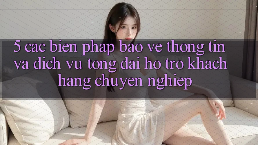 5. Các Biện Pháp Bảo vệ thông tin Và Dịch Vụ Tổng đài hỗ trợ Khách Hàng Chuyên nghiệp