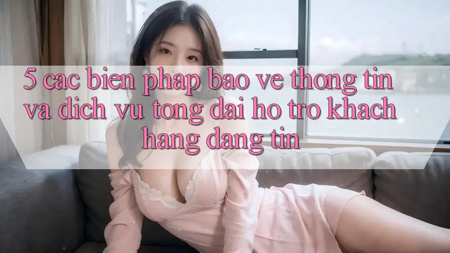 5. Các Biện Pháp Bảo vệ thông tin Và Dịch Vụ Tổng đài hỗ trợ Khách Hàng Đáng tin
