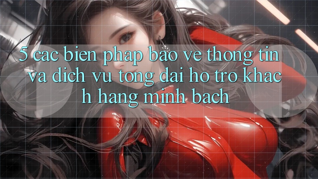 5. Các Biện Pháp Bảo vệ thông tin Và Dịch Vụ Tổng đài hỗ trợ Khách Hàng Minh bạch