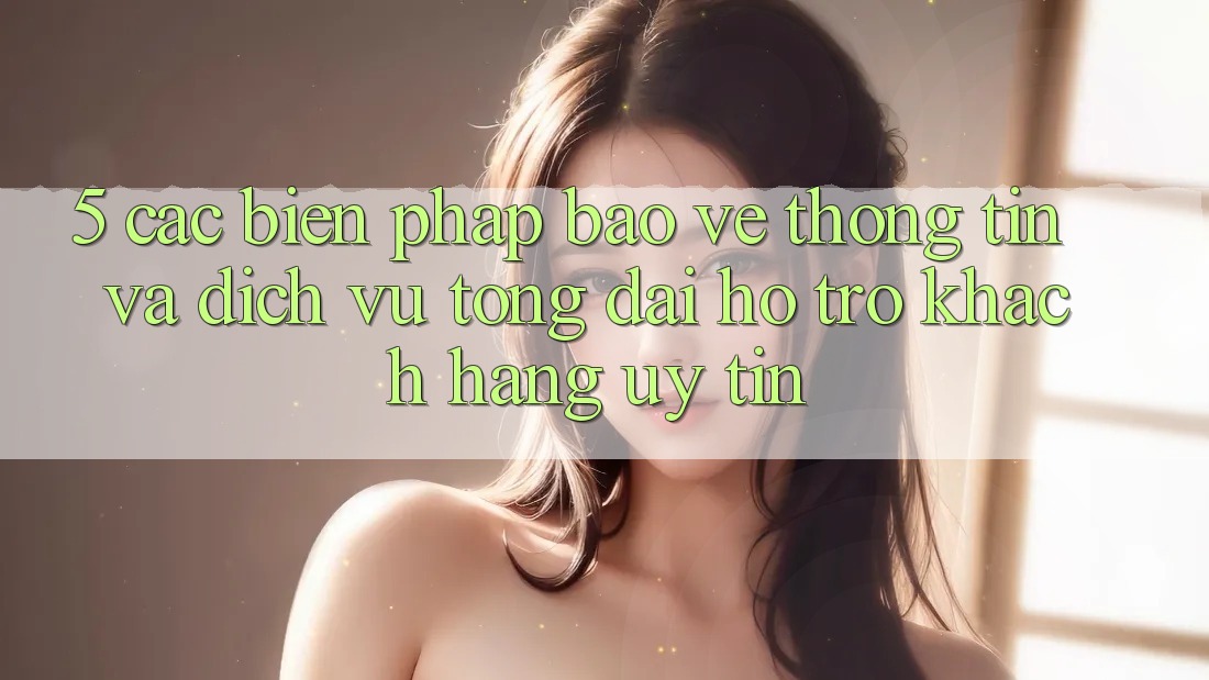 5. Các Biện Pháp Bảo vệ thông tin Và Dịch Vụ Tổng đài hỗ trợ Khách Hàng Uy tín