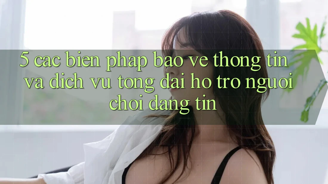 5. Các Biện Pháp Bảo vệ thông tin Và Dịch Vụ Tổng đài hỗ trợ Người chơi Đáng tin