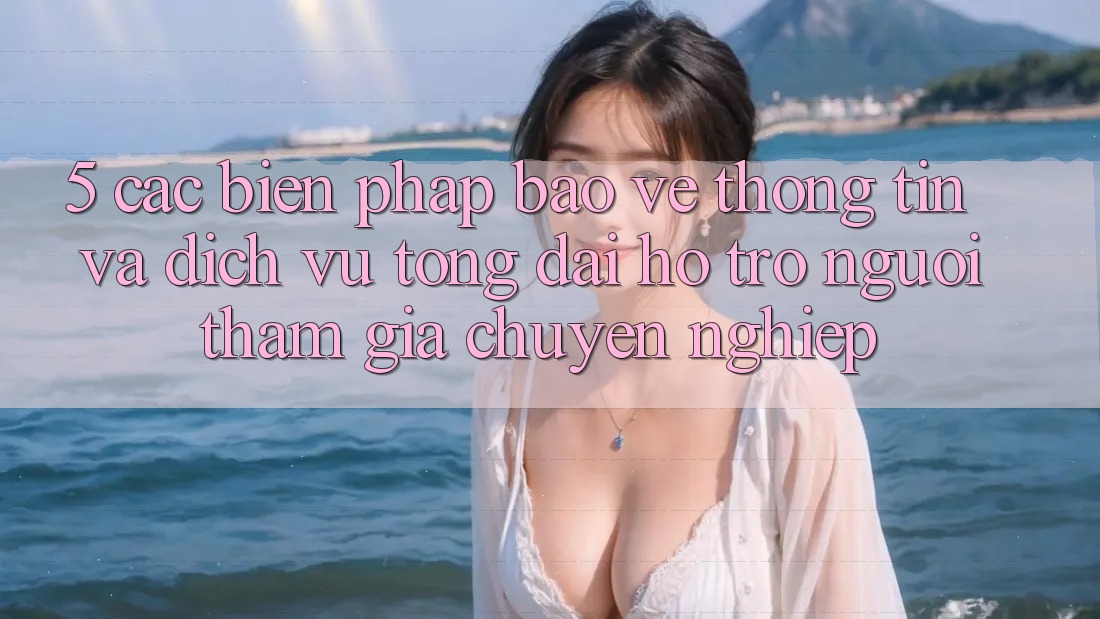 5. Các Biện Pháp Bảo vệ thông tin Và Dịch Vụ Tổng đài hỗ trợ Người tham gia Chuyên nghiệp
