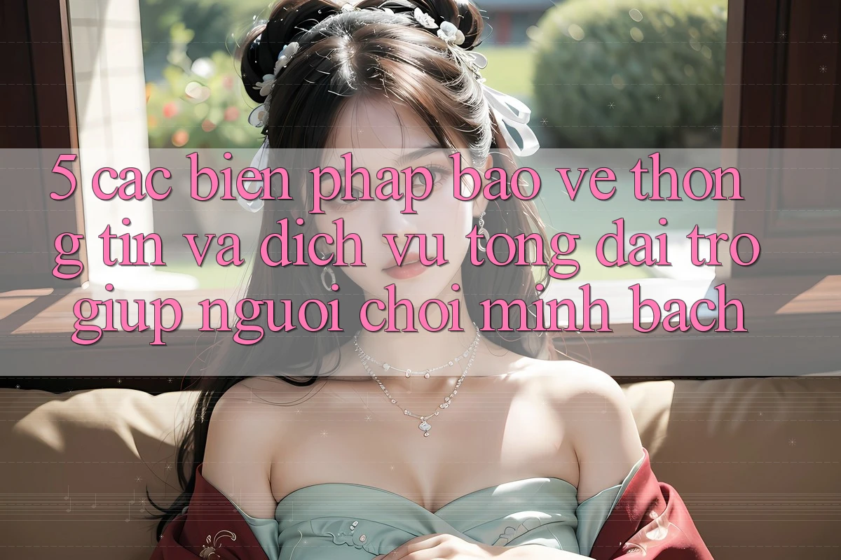 5. Các Biện Pháp Bảo vệ thông tin Và Dịch Vụ Tổng đài trợ giúp Người chơi Minh bạch