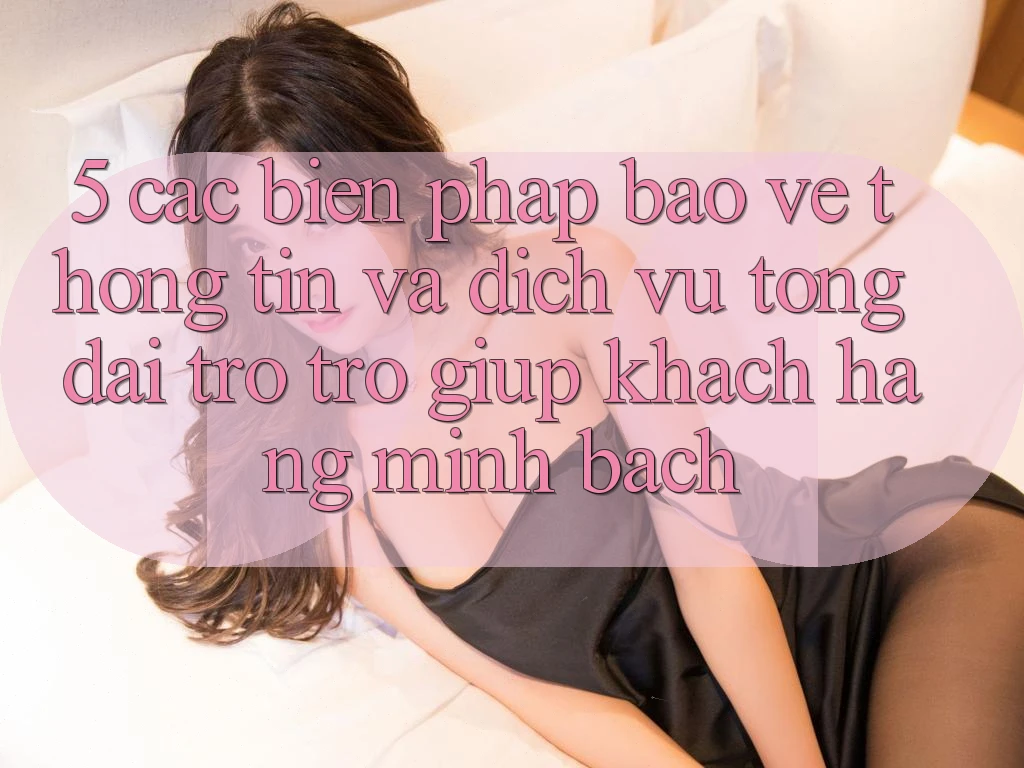 5. Các Biện Pháp Bảo vệ thông tin Và Dịch Vụ Tổng đài trợ trợ giúp Khách Hàng Minh bạch