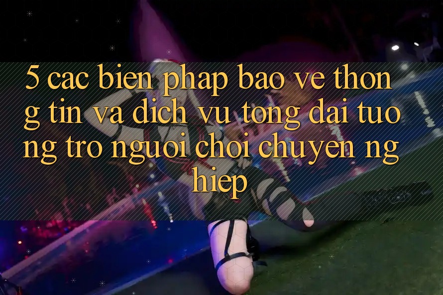 5. Các Biện Pháp Bảo vệ thông tin Và Dịch Vụ Tổng đài tương trợ Người chơi Chuyên Nghiệp