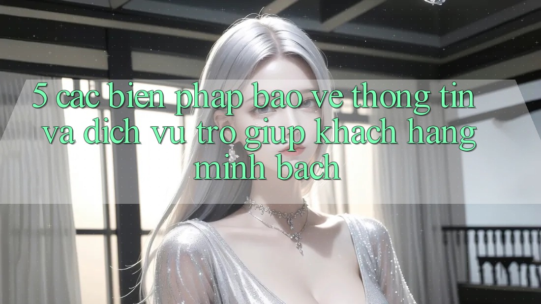 5. Các Biện Pháp Bảo vệ thông tin Và Dịch Vụ Trợ giúp Khách Hàng Minh bạch